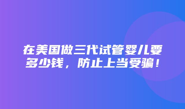 在美国做三代试管婴儿要多少钱，防止上当受骗！