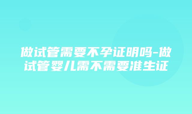 做试管需要不孕证明吗-做试管婴儿需不需要准生证