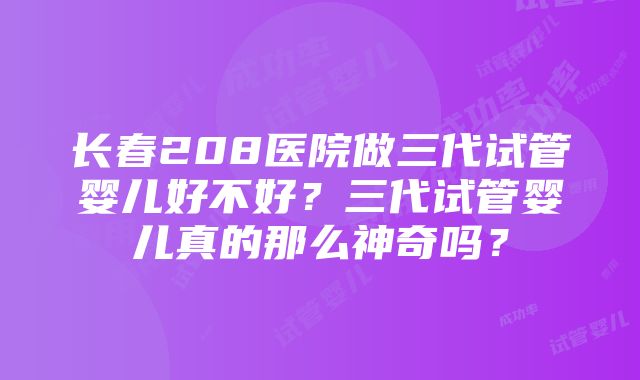 长春208医院做三代试管婴儿好不好？三代试管婴儿真的那么神奇吗？