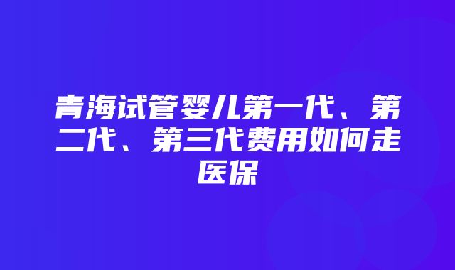 青海试管婴儿第一代、第二代、第三代费用如何走医保