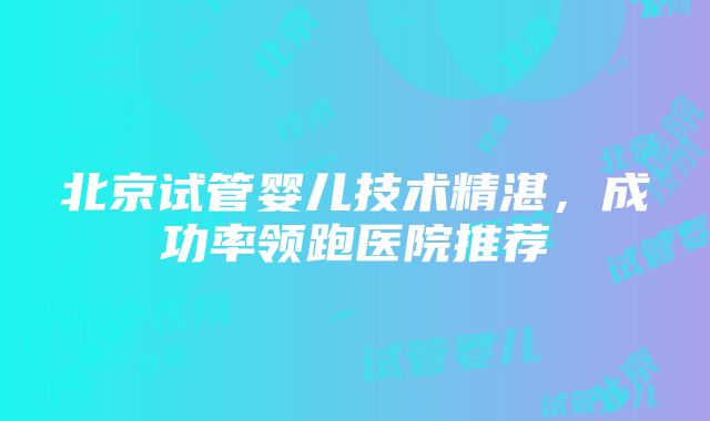 北京试管婴儿技术精湛，成功率领跑医院推荐