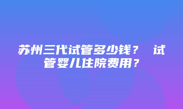 苏州三代试管多少钱？ 试管婴儿住院费用？