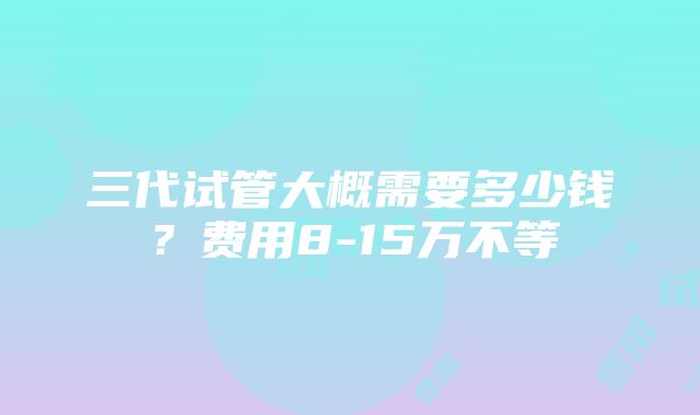 三代试管大概需要多少钱？费用8-15万不等