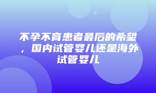 不孕不育患者最后的希望，国内试管婴儿还是海外试管婴儿