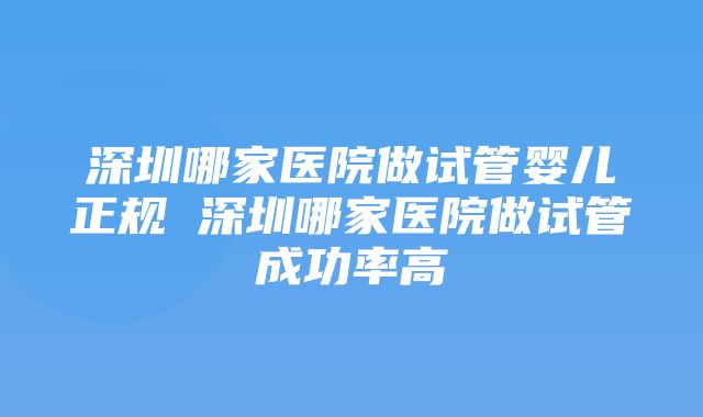 深圳哪家医院做试管婴儿正规 深圳哪家医院做试管成功率高