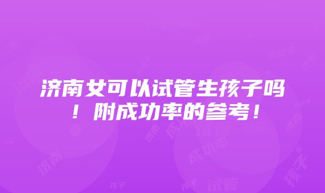 济南女可以试管生孩子吗！附成功率的参考！