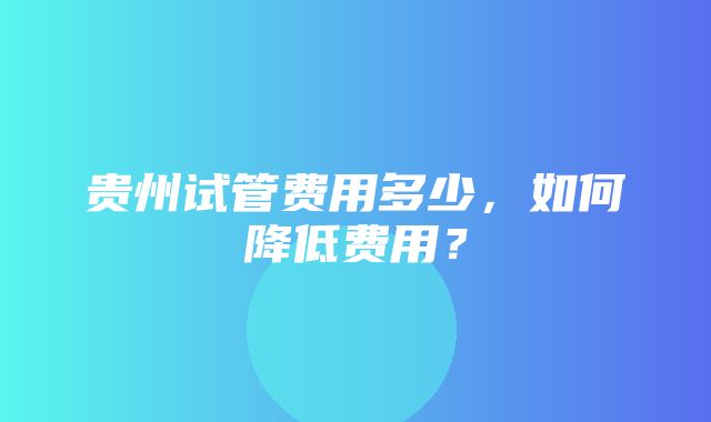 贵州试管费用多少，如何降低费用？