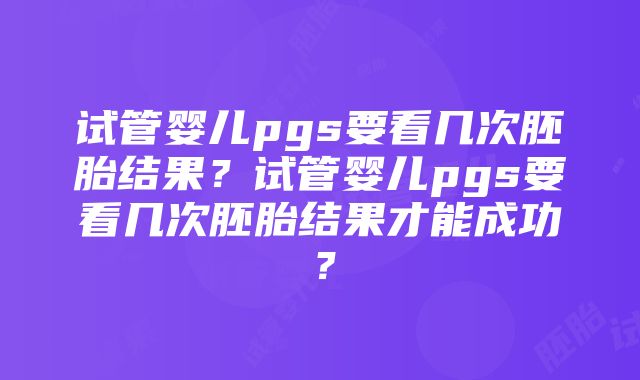 试管婴儿pgs要看几次胚胎结果？试管婴儿pgs要看几次胚胎结果才能成功？