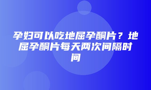 孕妇可以吃地屈孕酮片？地屈孕酮片每天两次间隔时间