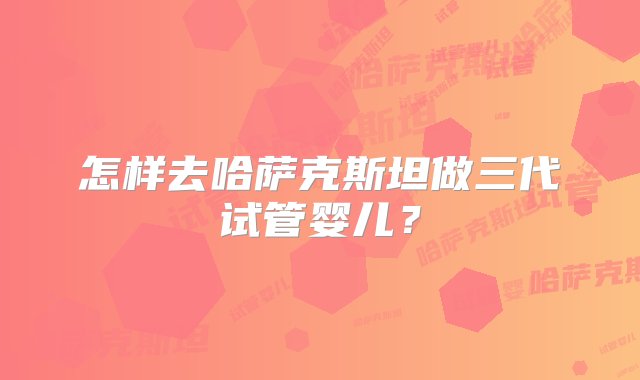 怎样去哈萨克斯坦做三代试管婴儿？