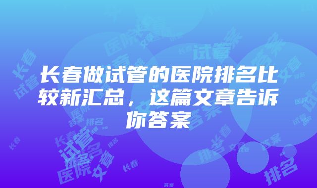 长春做试管的医院排名比较新汇总，这篇文章告诉你答案