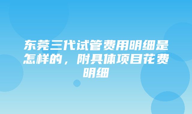 东莞三代试管费用明细是怎样的，附具体项目花费明细