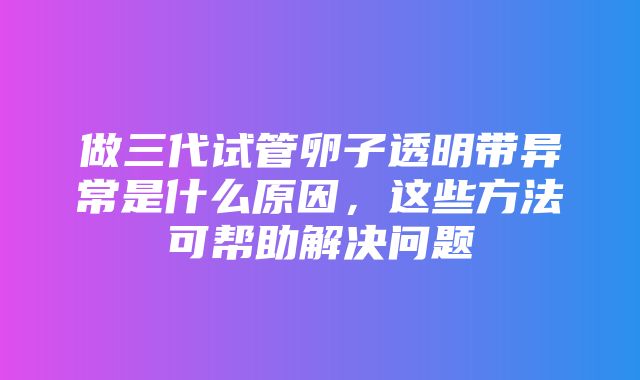 做三代试管卵子透明带异常是什么原因，这些方法可帮助解决问题