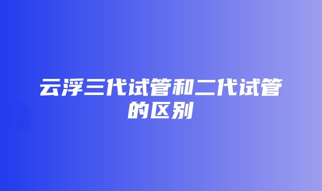 云浮三代试管和二代试管的区别