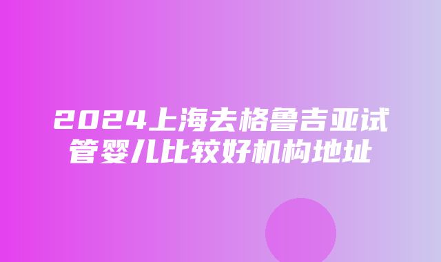 2024上海去格鲁吉亚试管婴儿比较好机构地址