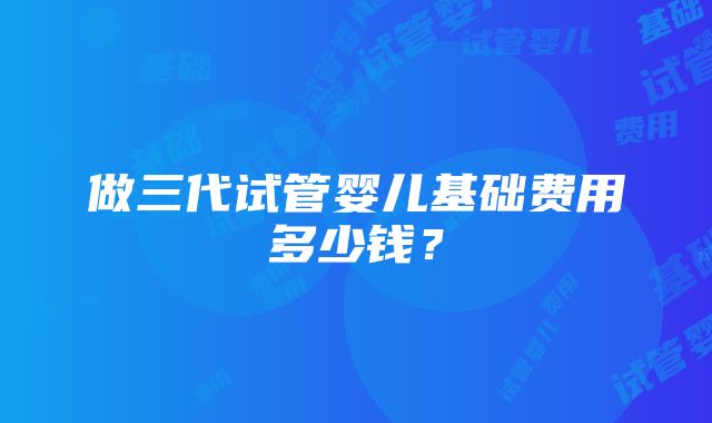 做三代试管婴儿基础费用多少钱？