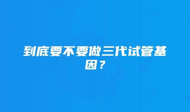 到底要不要做三代试管基因？