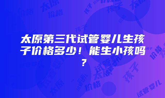 太原第三代试管婴儿生孩子价格多少！能生小孩吗？