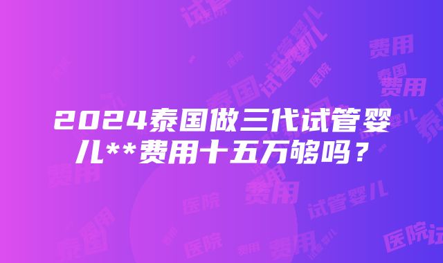 2024泰国做三代试管婴儿**费用十五万够吗？