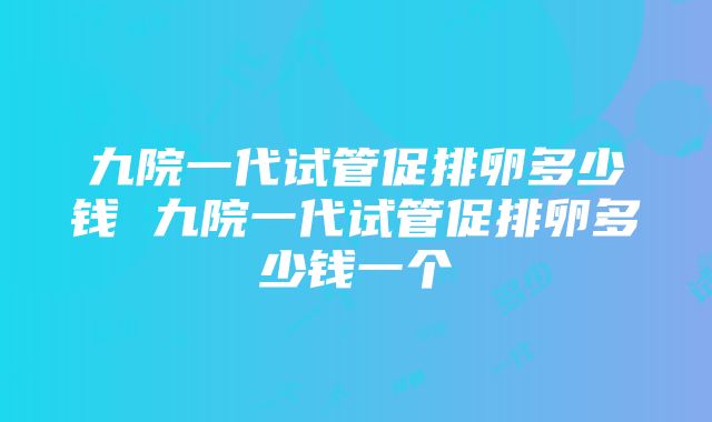 九院一代试管促排卵多少钱 九院一代试管促排卵多少钱一个