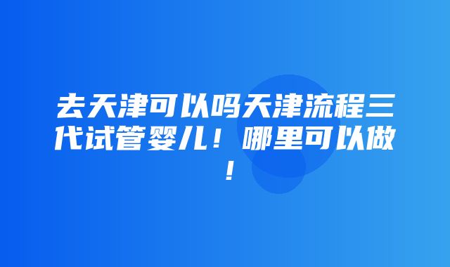 去天津可以吗天津流程三代试管婴儿！哪里可以做！