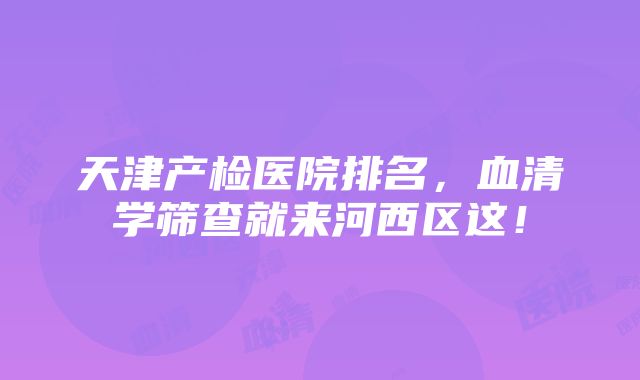 天津产检医院排名，血清学筛查就来河西区这！