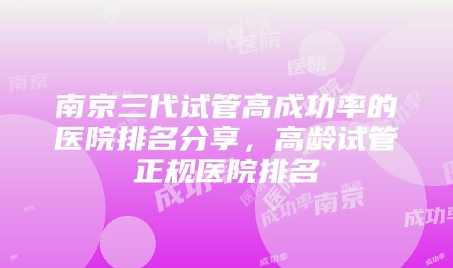 南京三代试管高成功率的医院排名分享，高龄试管正规医院排名