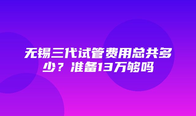 无锡三代试管费用总共多少？准备13万够吗