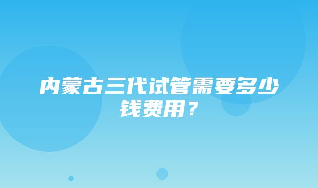 内蒙古三代试管需要多少钱费用？