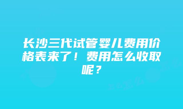 长沙三代试管婴儿费用价格表来了！费用怎么收取呢？