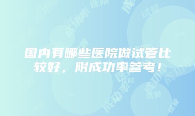 国内有哪些医院做试管比较好，附成功率参考！