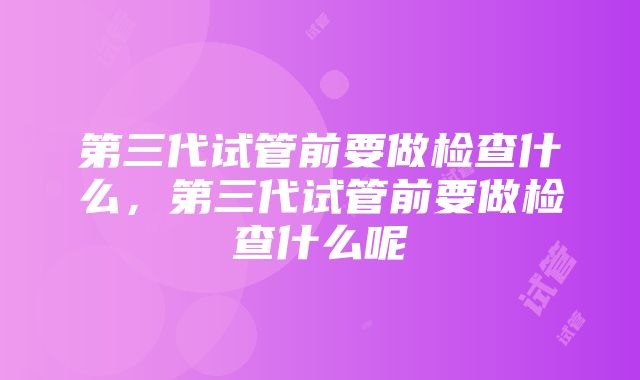 第三代试管前要做检查什么，第三代试管前要做检查什么呢