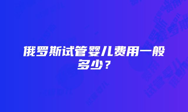 俄罗斯试管婴儿费用一般多少？