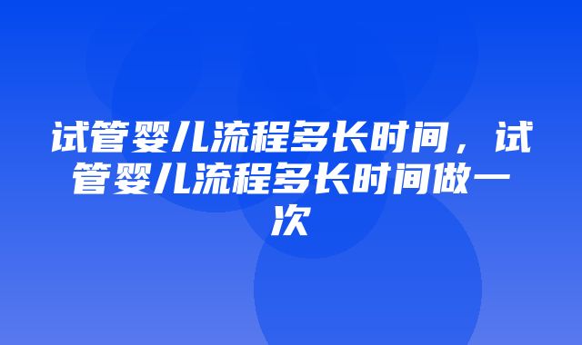 试管婴儿流程多长时间，试管婴儿流程多长时间做一次