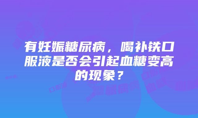 有妊娠糖尿病，喝补铁口服液是否会引起血糖变高的现象？