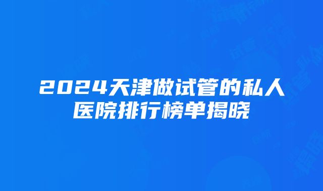 2024天津做试管的私人医院排行榜单揭晓