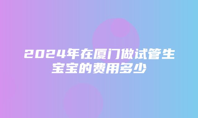 2024年在厦门做试管生宝宝的费用多少