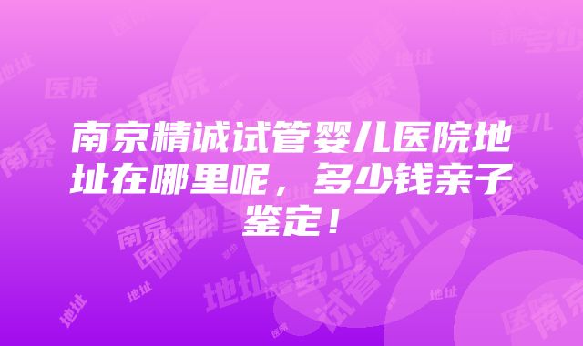 南京精诚试管婴儿医院地址在哪里呢，多少钱亲子鉴定！