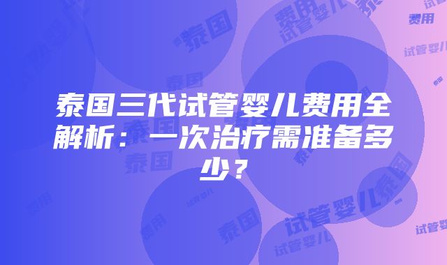 泰国三代试管婴儿费用全解析：一次治疗需准备多少？