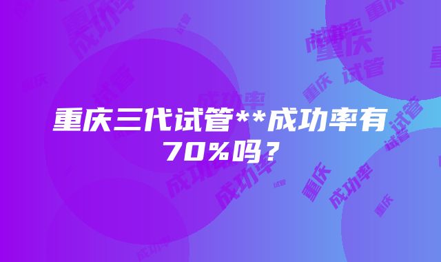 重庆三代试管**成功率有70%吗？