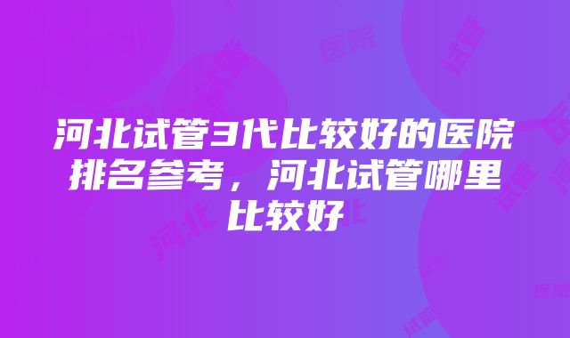 河北试管3代比较好的医院排名参考，河北试管哪里比较好