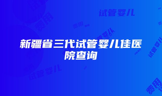 新疆省三代试管婴儿佳医院查询