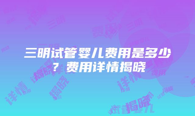 三明试管婴儿费用是多少？费用详情揭晓