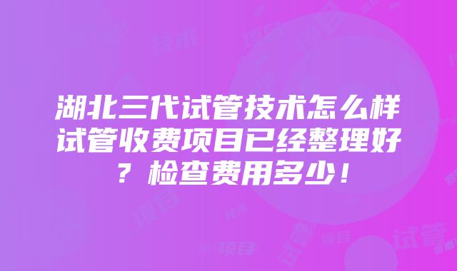 湖北三代试管技术怎么样试管收费项目已经整理好？检查费用多少！