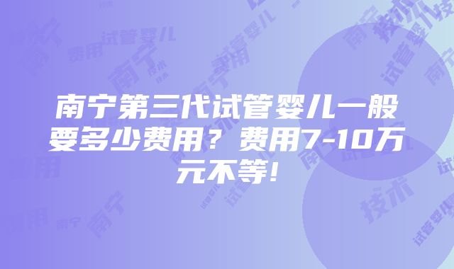 南宁第三代试管婴儿一般要多少费用？费用7-10万元不等!