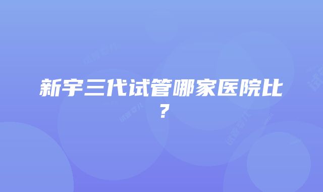 新宇三代试管哪家医院比？