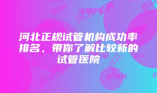 河北正规试管机构成功率排名，带你了解比较新的试管医院