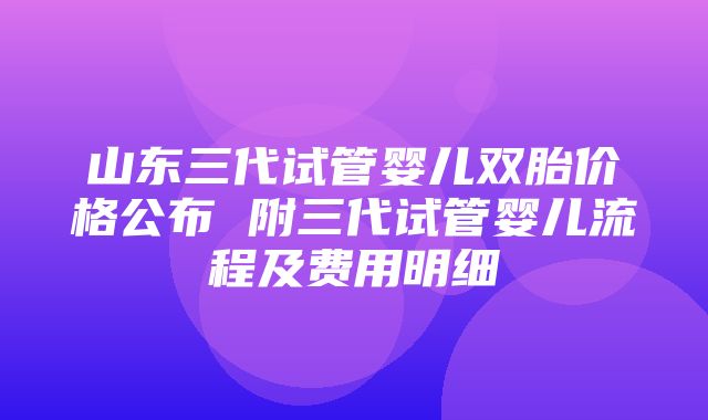 山东三代试管婴儿双胎价格公布 附三代试管婴儿流程及费用明细