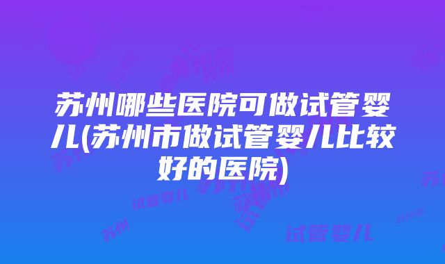 苏州哪些医院可做试管婴儿(苏州市做试管婴儿比较好的医院)