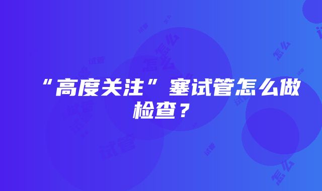 “高度关注”塞试管怎么做检查？